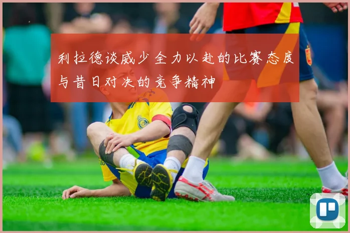 利拉德谈威少全力以赴的比赛态度与昔日对决的竞争精神